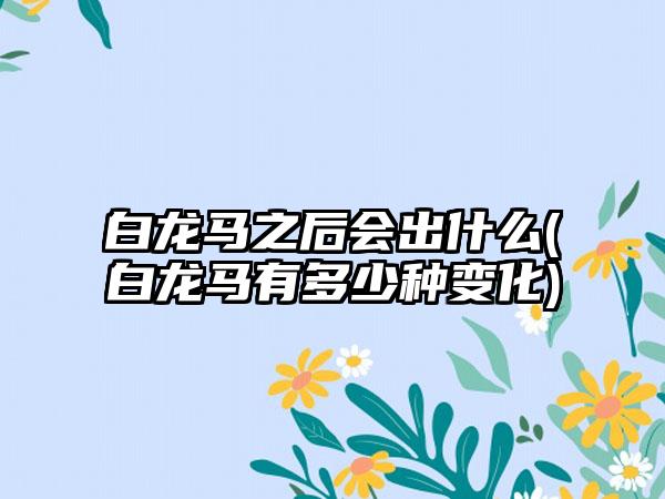 白龙马之后会出什么(白龙马有多少种变化)