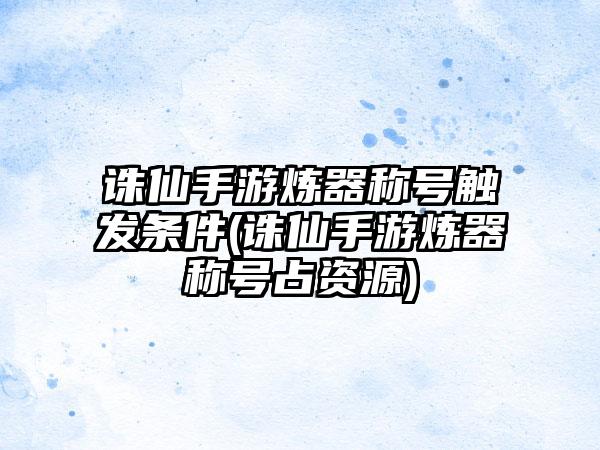 诛仙手游炼器称号触发条件(诛仙手游炼器称号占资源)