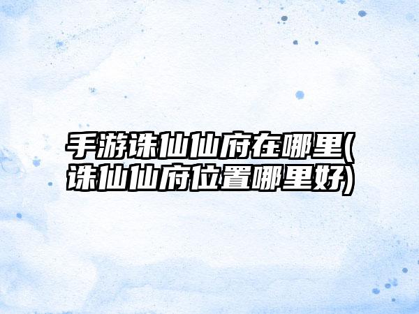 手游诛仙仙府在哪里(诛仙仙府位置哪里好)