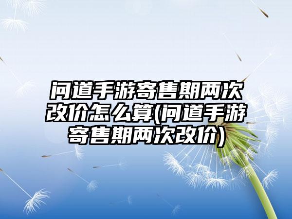 问道手游寄售期两次改价怎么算(问道手游寄售期两次改价)