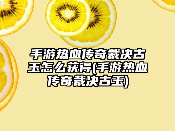 手游热血传奇裁决古玉怎么获得(手游热血传奇裁决古玉)