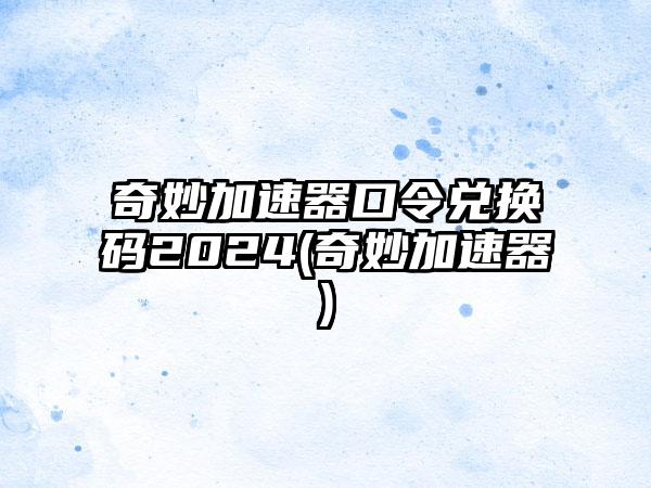 奇妙加速器口令兑换码2024(奇妙加速器)