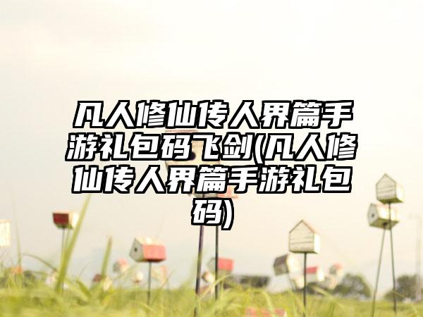 凡人修仙传人界篇手游礼包码飞剑(凡人修仙传人界篇手游礼包码)