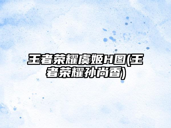 王者荣耀虞姬H图(王者荣耀孙尚香)