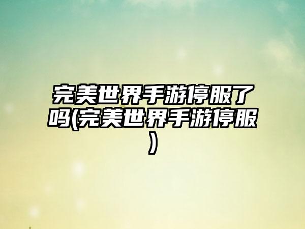 完美世界手游停服了吗(完美世界手游停服)