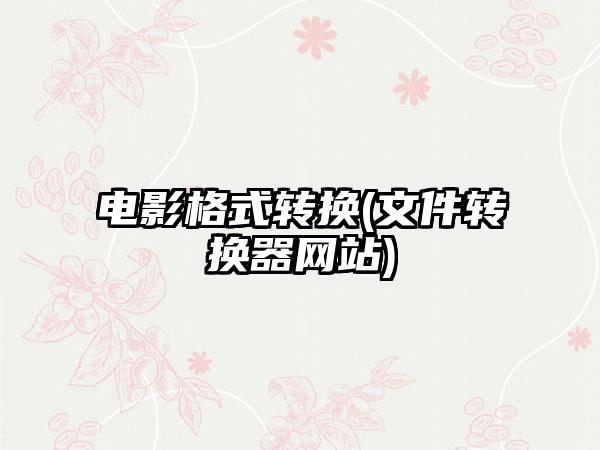 电影格式转换(文件转换器网站)