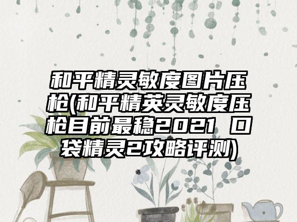 和平精灵敏度图片压枪(和平精英灵敏度压枪目前最稳2021 口袋精灵2攻略评测)