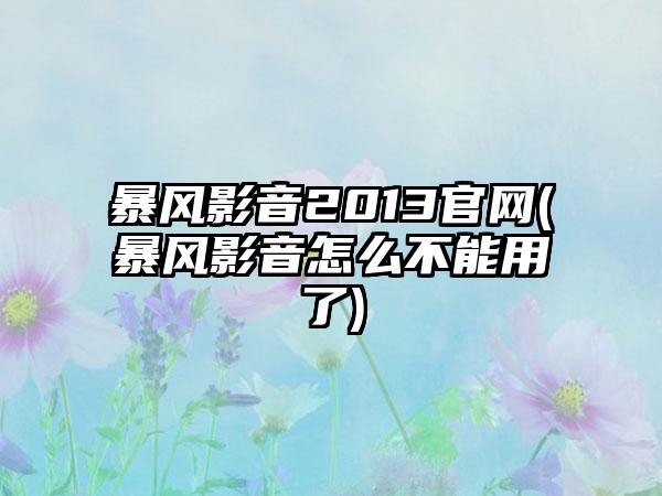 暴风影音2013官网(暴风影音怎么不能用了)