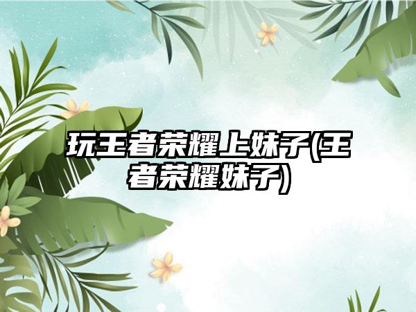 玩王者荣耀上妹子(王者荣耀妹子)