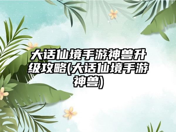大话仙境手游神兽升级攻略(大话仙境手游神兽)