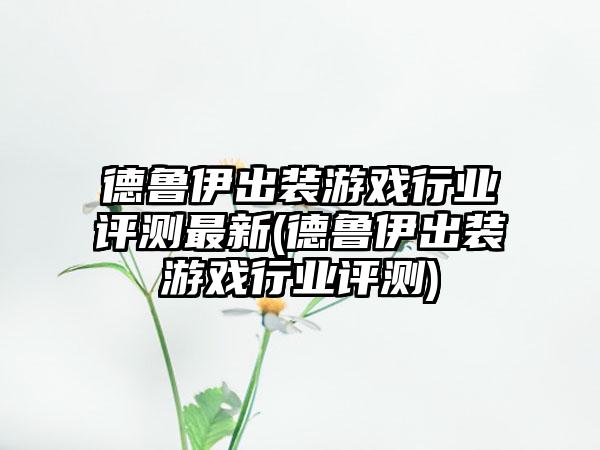 德鲁伊出装游戏行业评测最新(德鲁伊出装游戏行业评测)