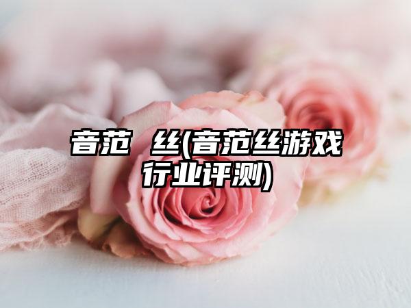 音范 丝(音范丝游戏行业评测)