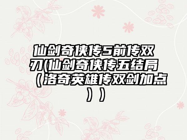 仙剑奇侠传5前传双刃(仙剑奇侠传五结局（洛奇英雄传双剑加点）)