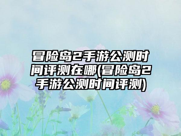 冒险岛2手游公测时间评测在哪(冒险岛2手游公测时间评测)