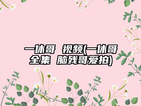 一休哥 视频(一休哥全集 脑残哥爱拍)