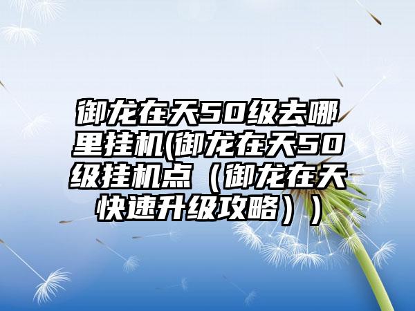 御龙在天50级去哪里挂机(御龙在天50级挂机点（御龙在天快速升级攻略）)