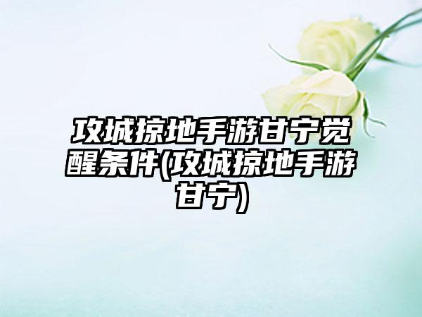 攻城掠地手游甘宁觉醒条件(攻城掠地手游甘宁)