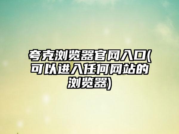 夸克浏览器官网入口(可以进入任何网站的浏览器)
