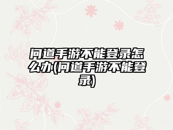 问道手游不能登录怎么办(问道手游不能登录)
