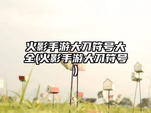 火影手游大刀符号大全(火影手游大刀符号)