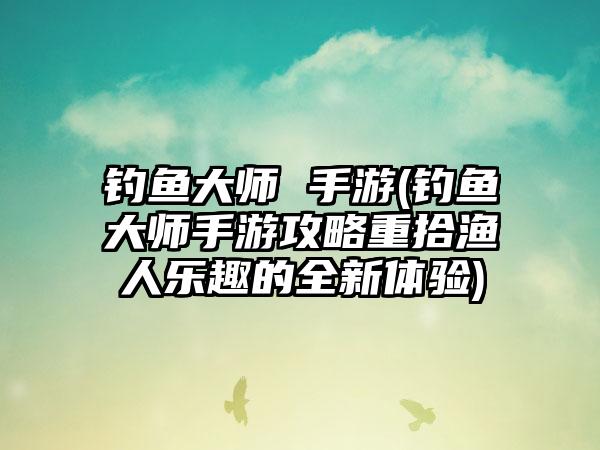 钓鱼大师 手游(钓鱼大师手游攻略重拾渔人乐趣的全新体验)