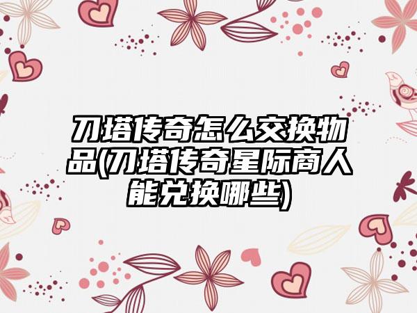 刀塔传奇怎么交换物品(刀塔传奇星际商人能兑换哪些)