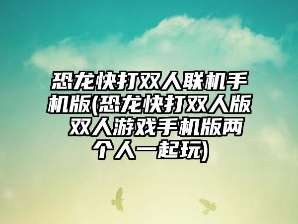 恐龙快打双人联机手机版(恐龙快打双人版 双人游戏手机版两个人一起玩)