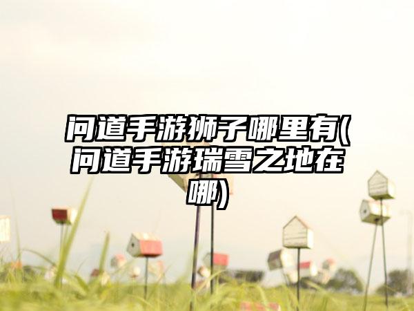 问道手游狮子哪里有(问道手游瑞雪之地在哪)