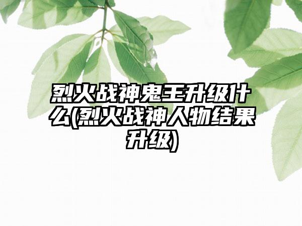 烈火战神鬼王升级什么(烈火战神人物结果升级)