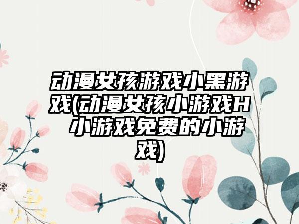 动漫女孩游戏小黑游戏(动漫女孩小游戏H 小游戏免费的小游戏)