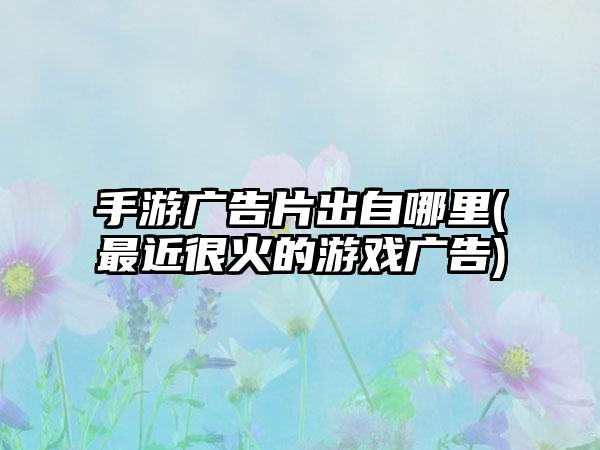 手游广告片出自哪里(最近很火的游戏广告)