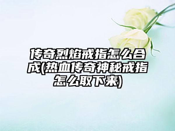 传奇烈焰戒指怎么合成(热血传奇神秘戒指怎么取下来)