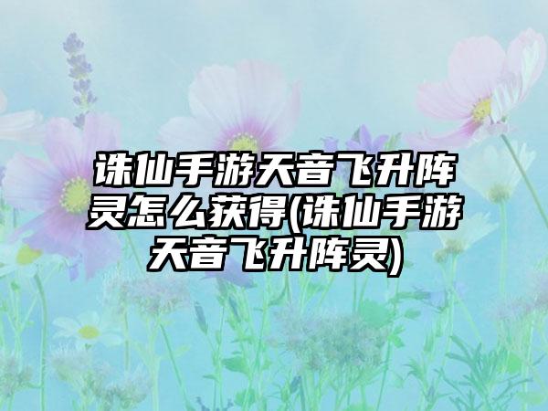 诛仙手游天音飞升阵灵怎么获得(诛仙手游天音飞升阵灵)