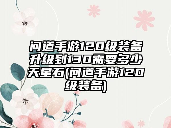 问道手游120级装备升级到130需要多少天星石(问道手游120级装备)