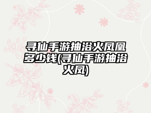 寻仙手游抽浴火凤凰多少钱(寻仙手游抽浴火凤)