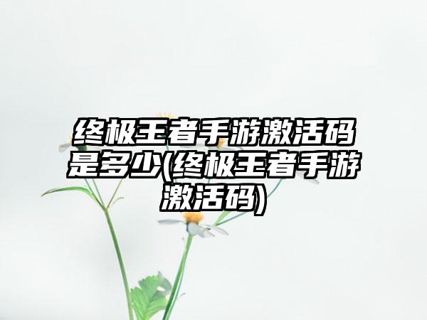 终极王者手游激活码是多少(终极王者手游激活码)