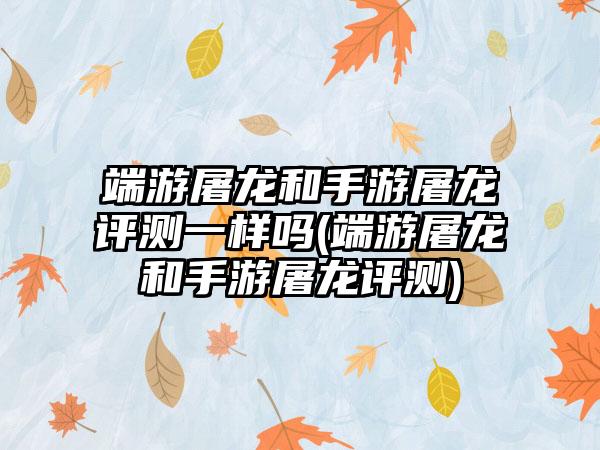 端游屠龙和手游屠龙评测一样吗(端游屠龙和手游屠龙评测)