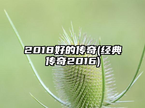 2018好的传奇(经典传奇2016)