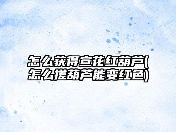 怎么获得宣花红葫芦(怎么搓葫芦能变红色)