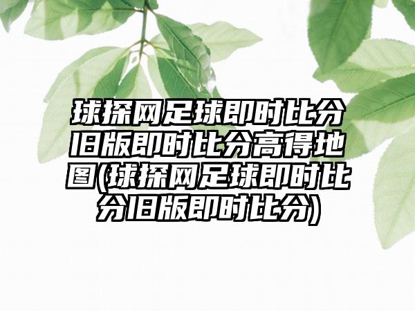 球探网足球即时比分旧版即时比分高得地图(球探网足球即时比分旧版即时比分)