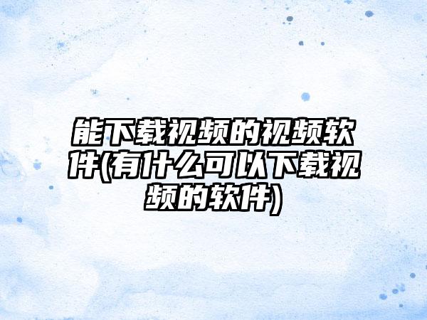 能下载视频的视频软件(有什么可以下载视频的软件)
