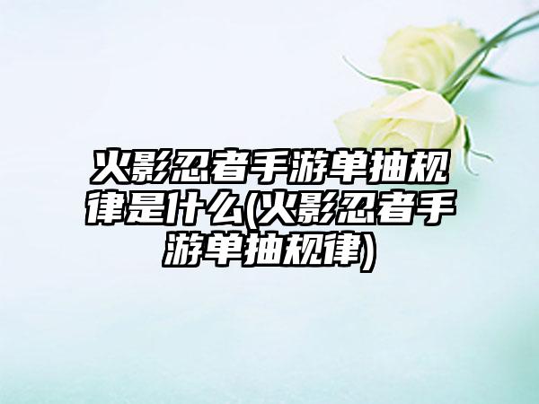 火影忍者手游单抽规律是什么(火影忍者手游单抽规律)