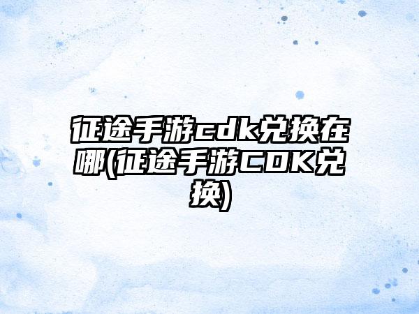 征途手游cdk兑换在哪(征途手游CDK兑换)
