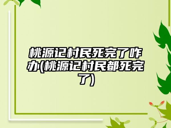桃源记村民死完了咋办(桃源记村民都死完了)