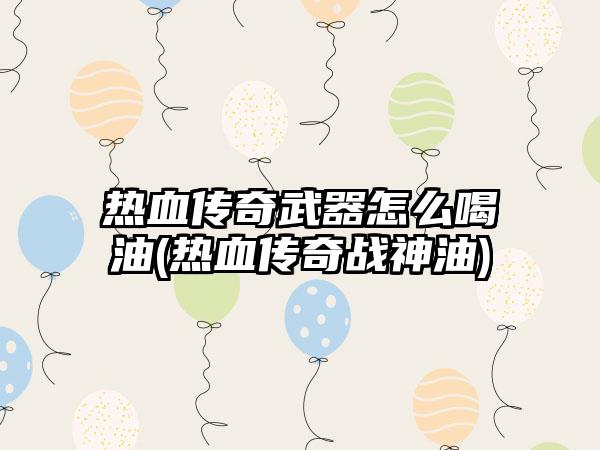 热血传奇武器怎么喝油(热血传奇战神油)