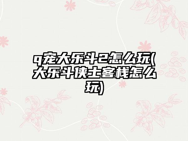 q宠大乐斗2怎么玩(大乐斗侠士客栈怎么玩)