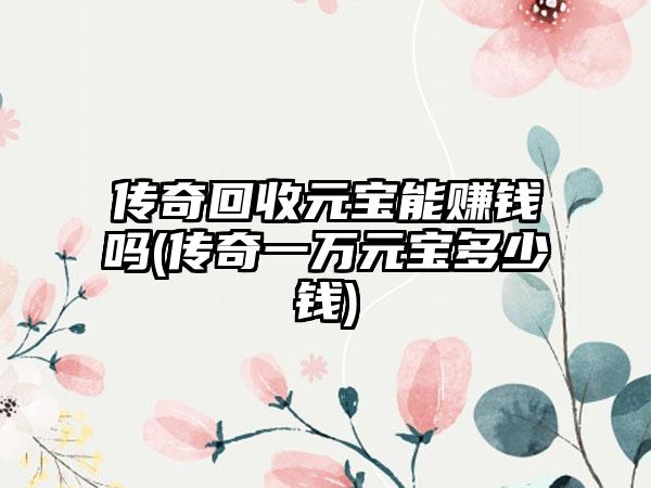 传奇回收元宝能赚钱吗(传奇一万元宝多少钱)