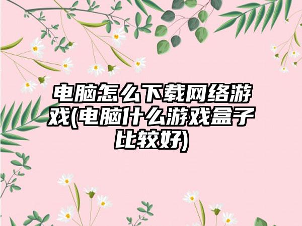 电脑怎么下载网络游戏(电脑什么游戏盒子比较好)