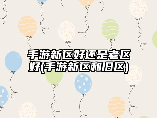 手游新区好还是老区好(手游新区和旧区)