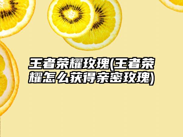 王者荣耀玫瑰(王者荣耀怎么获得亲密玫瑰)